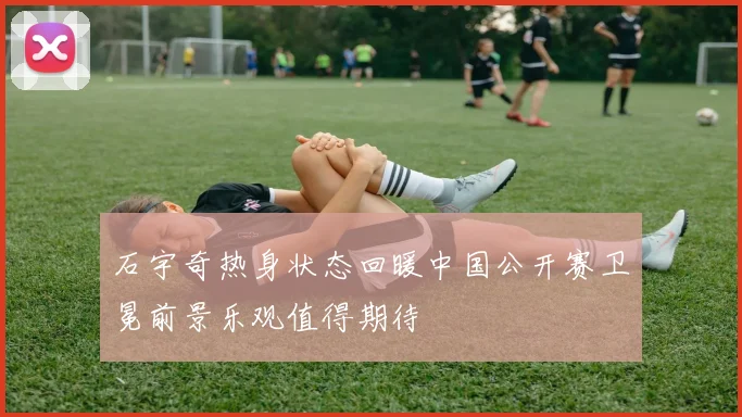 石宇奇热身状态回暖中国公开赛卫冕前景乐观值得期待