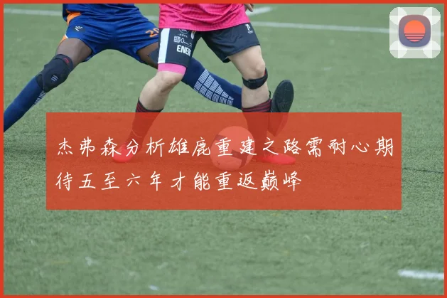 杰弗森分析雄鹿重建之路需耐心期待五至六年才能重返巅峰