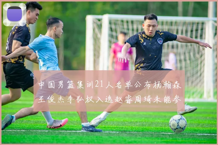 中国男篮集训21人名单公布杨瀚森王俊杰李弘权入选赵睿周琦未能参加