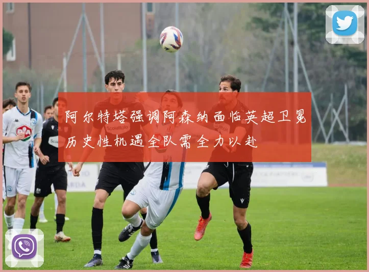阿尔特塔强调阿森纳面临英超卫冕历史性机遇全队需全力以赴