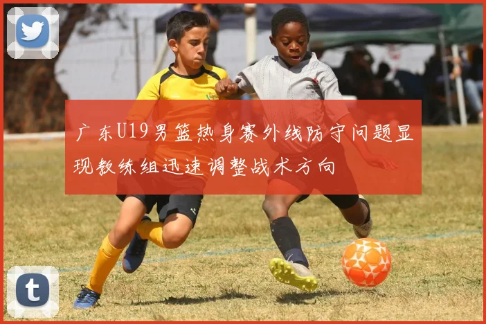 广东U19男篮热身赛外线防守问题显现教练组迅速调整战术方向