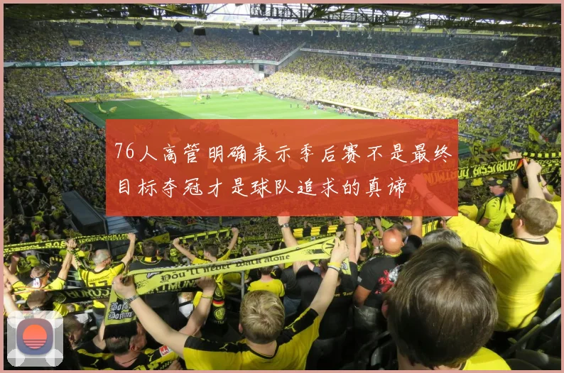 76人高管明确表示季后赛不是最终目标夺冠才是球队追求的真谛