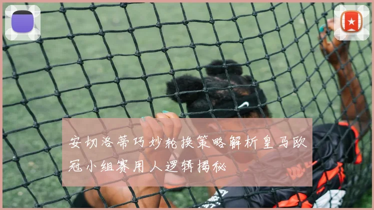 安切洛蒂巧妙轮换策略解析皇马欧冠小组赛用人逻辑揭秘