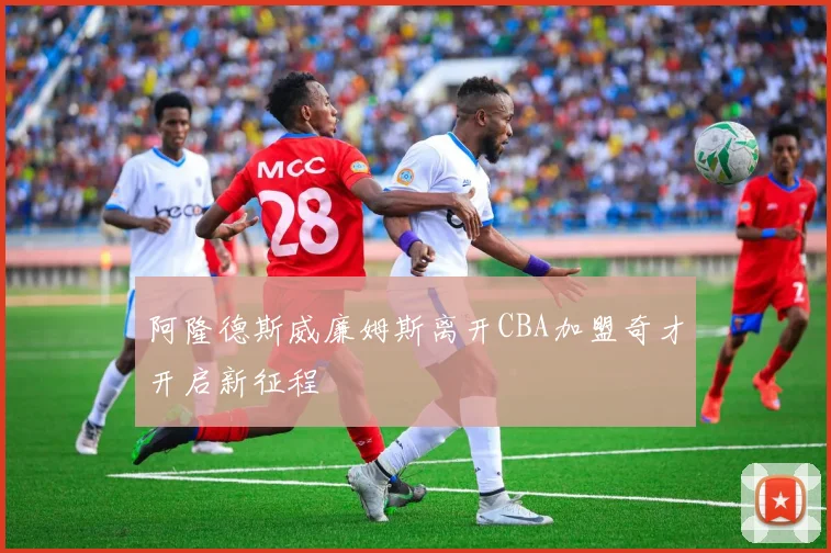 阿隆德斯威廉姆斯离开CBA加盟奇才开启新征程