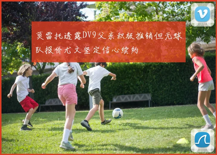 莫雷托透露DV9父亲积极推销但无球队报价尤文坚定信心续约