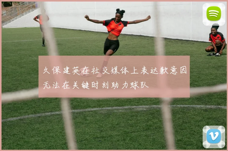 久保建英在社交媒体上表达歉意因无法在关键时刻助力球队