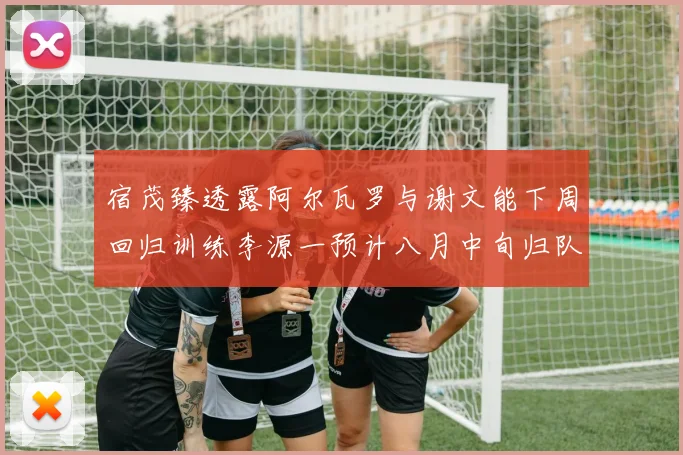 宿茂臻透露阿尔瓦罗与谢文能下周回归训练李源一预计八月中旬归队