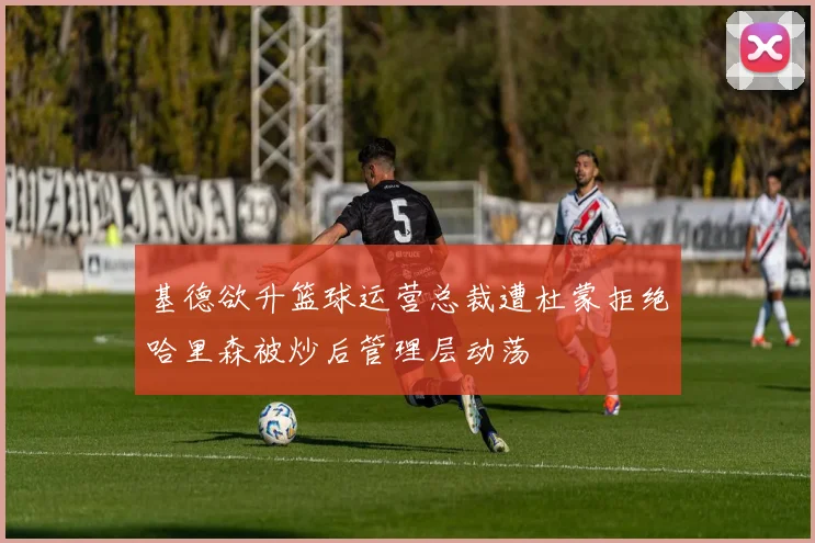 基德欲升篮球运营总裁遭杜蒙拒绝哈里森被炒后管理层动荡