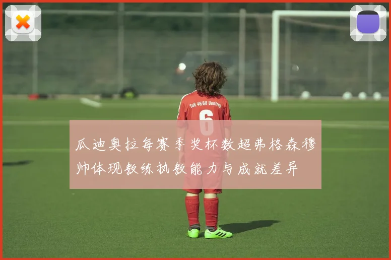 瓜迪奥拉每赛季奖杯数超弗格森穆帅体现教练执教能力与成就差异