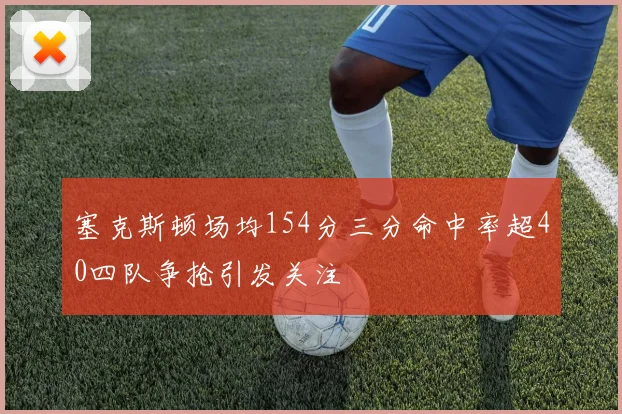 塞克斯顿场均154分三分命中率超40四队争抢引发关注