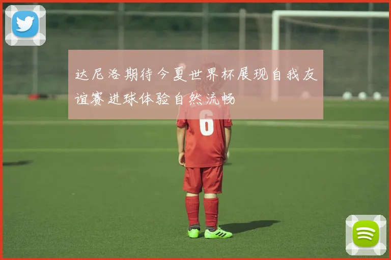 达尼洛期待今夏世界杯展现自我友谊赛进球体验自然流畅