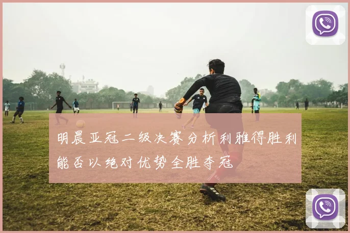 明晨亚冠二级决赛分析利雅得胜利能否以绝对优势全胜夺冠