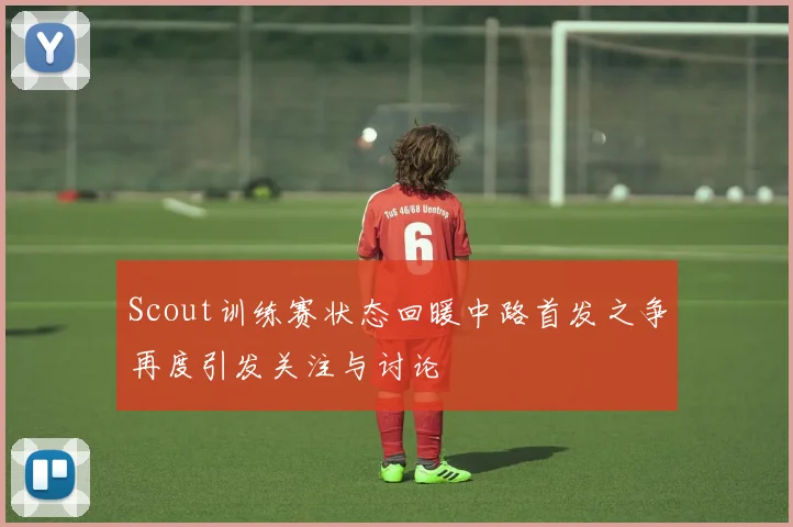 Scout训练赛状态回暖中路首发之争再度引发关注与讨论