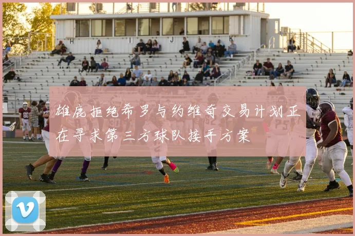 雄鹿拒绝希罗与约维奇交易计划正在寻求第三方球队接手方案