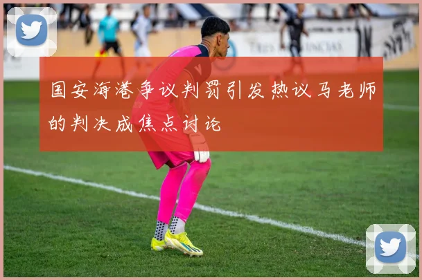 国安海港争议判罚引发热议马老师的判决成焦点讨论