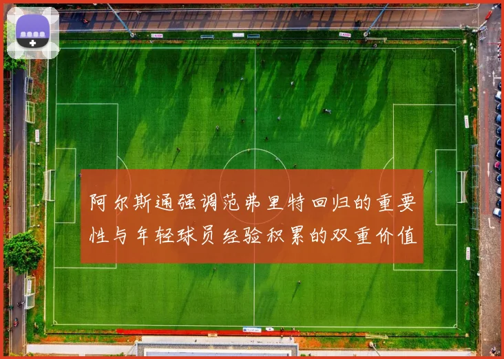 阿尔斯通强调范弗里特回归的重要性与年轻球员经验积累的双重价值