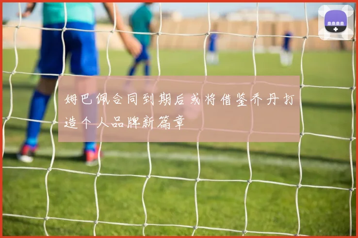 姆巴佩合同到期后或将借鉴乔丹打造个人品牌新篇章