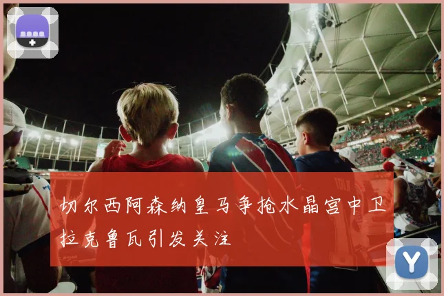 切尔西阿森纳皇马争抢水晶宫中卫拉克鲁瓦引发关注