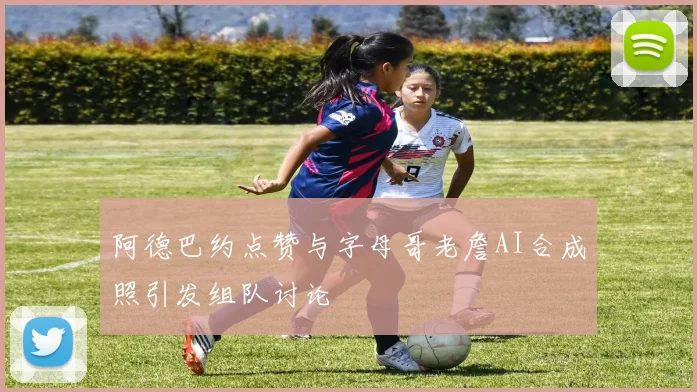 阿德巴约点赞与字母哥老詹AI合成照引发组队讨论