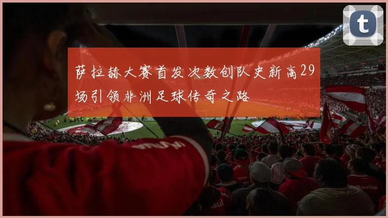 萨拉赫大赛首发次数创队史新高29场引领非洲足球传奇之路