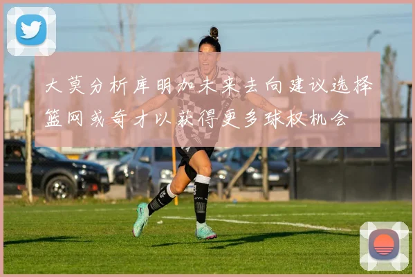 大莫分析库明加未来去向建议选择篮网或奇才以获得更多球权机会