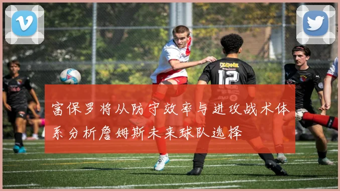 富保罗将从防守效率与进攻战术体系分析詹姆斯未来球队选择
