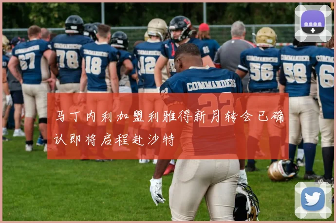 马丁内利加盟利雅得新月转会已确认即将启程赴沙特
