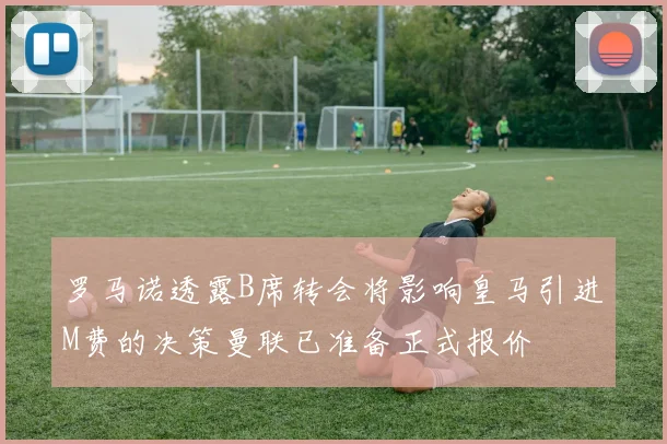 罗马诺透露B席转会将影响皇马引进M费的决策曼联已准备正式报价