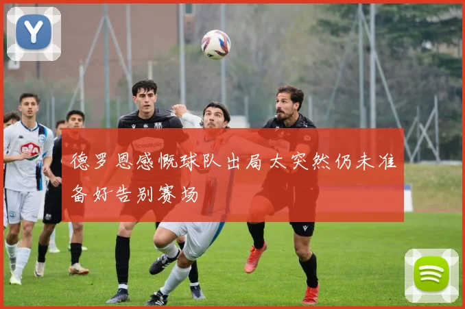 德罗恩感慨球队出局太突然仍未准备好告别赛场