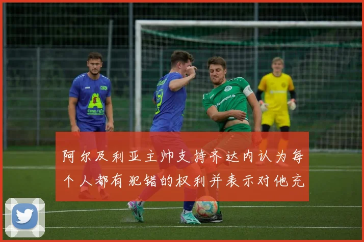 阿尔及利亚主帅支持齐达内认为每个人都有犯错的权利并表示对他充满信心